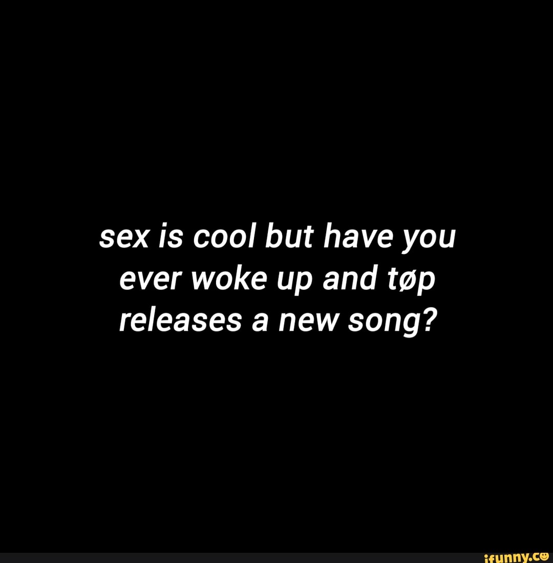 Sex Is Cool But Have You Ever Woke Up And Tap Releases A New Song Ifunny