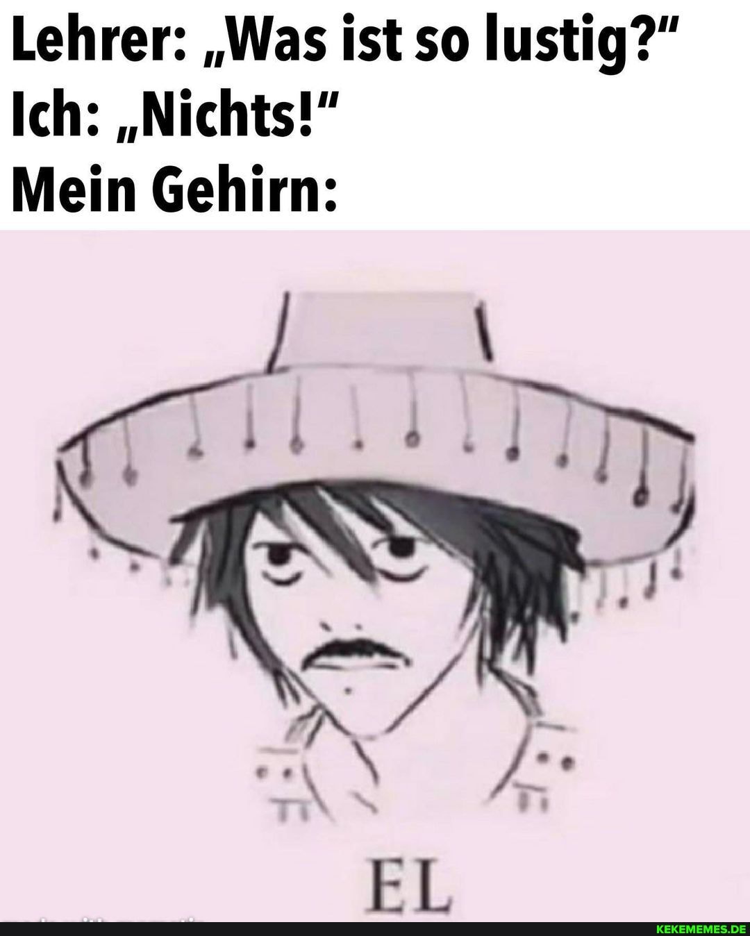 Lehrer: "Was ist so lustig?"
Ich: "Nichts!"
Mein Gehirn: