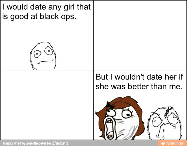 I would date any girl that
is good at black ops.
But I wouldn't date her if
she was better than me.