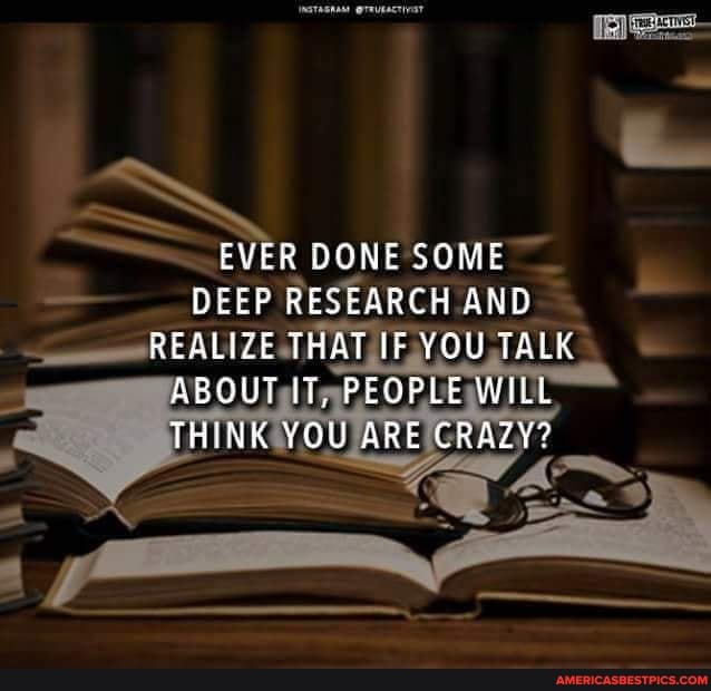 EVER DONE SOME DEEP RESEARCH AND REALIZE THAT IF YOU TALK ABOUT iT, PEOPLE WILL THINK YOU ARE CRAZY?