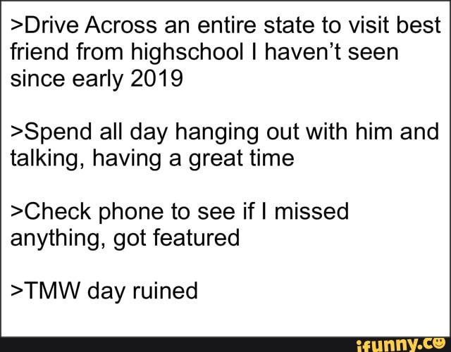 >Drive Across an entire state to visit best friend from highschool! I haven't seen since early 2019
>Spend all day hanging out with him and talking, having a great time
>Check phone to see if I missed anything, got featured
>TMW day ruined