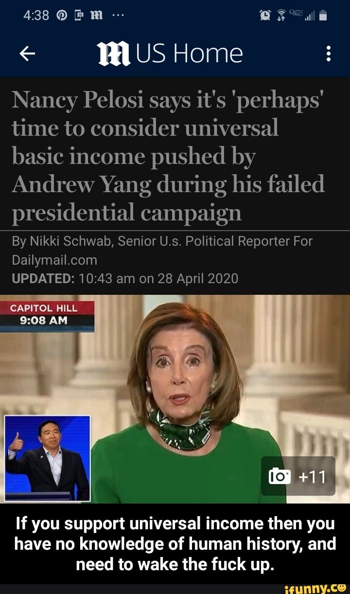 Nancy Pelosi says it's 'perhaps'
time to consider universal
basic income pushed by
Andrew Yang during his failed
presidential campaign
By Nikki Schwab, Senior U.s. Political Reporter For
Dailymail.com
UPDATED: 10:43 am on 28 April 2020
CAPITOL HILL
If you support universal income then you
have no knowledge of human history, and
need to wake the fuck up. - If you support universal income then you have no knowledge of human history, and need to wake the fuck up.