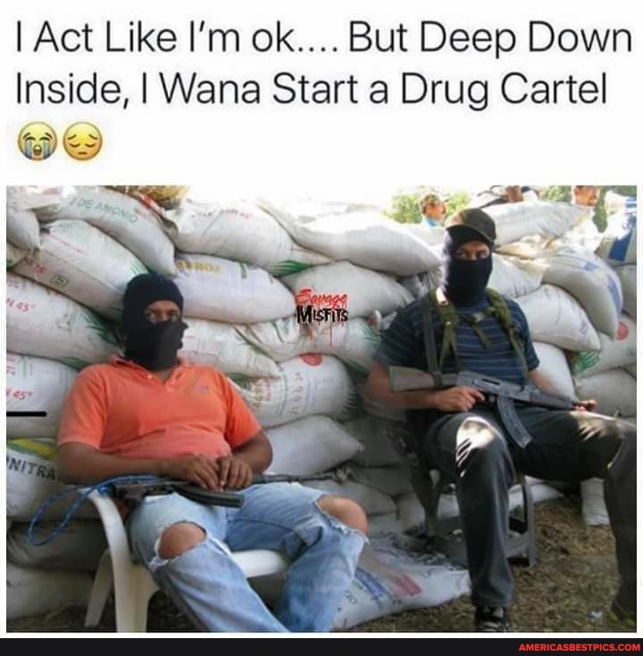 I Act Like I'm ok.... But Deep Down
Inside, I Wana Start a Drug Cartel