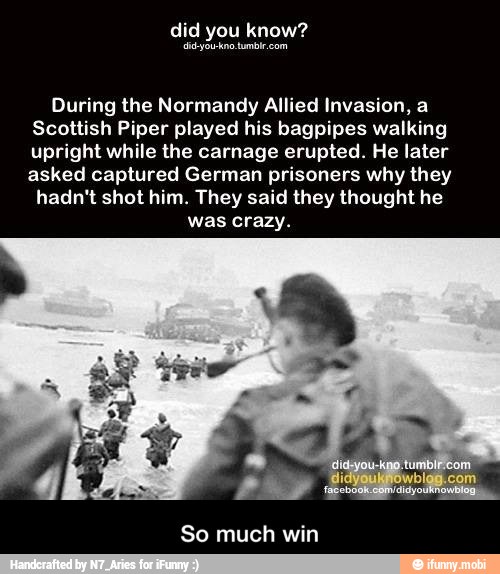 During the Normandy Allied Invasion, a
Scottish Piper played his bagpipes walking
upright while the carnage erupted. He later
asked captured German prisoners why they
hadn't shot him. They said they thought he
was crazy.
So much win - So much win