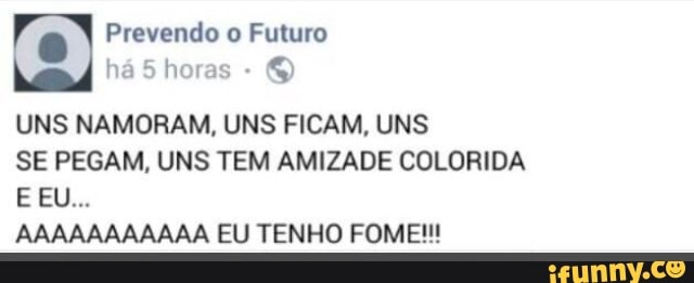 e Prevendo o Futuro
há 5 horas Q
UNS NAMORAM, UNS FICAM, UNS
SE PEGAM, UNS TEM AMIZADE COLORIDA
AAAAAAAAAAA EU TENHO FOME!!!