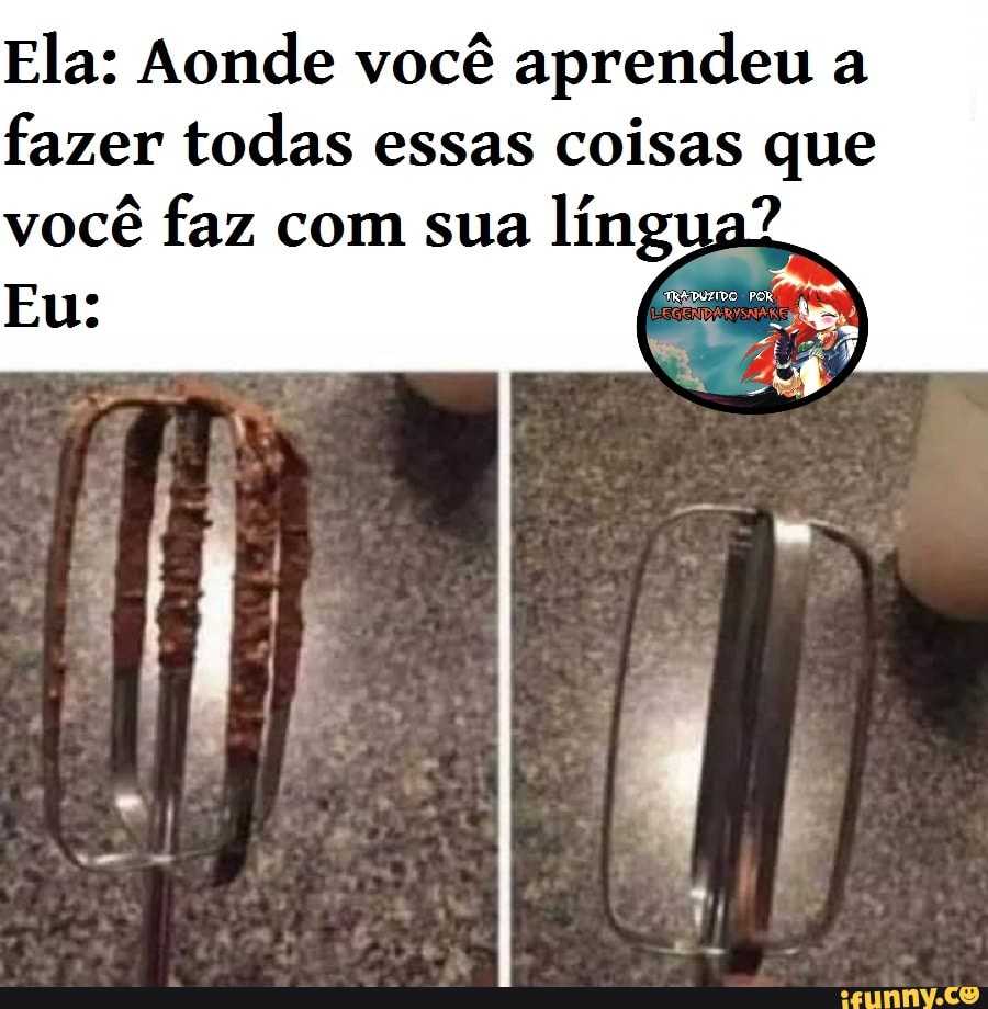 Ela: Aonde você aprendeu a fazer todas essas coisas que
você faz com sua língua?