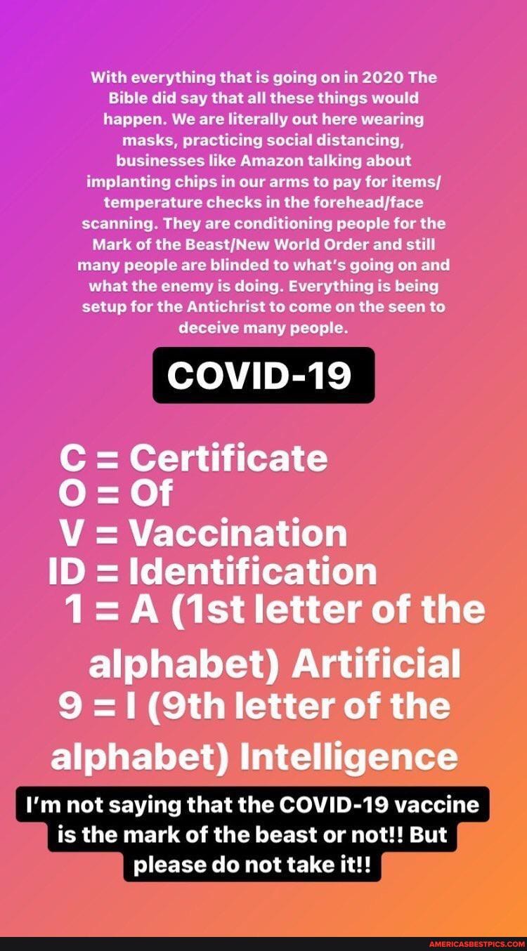With everything that is going on in 2020 The
Bible did say that all these things would happen. We are literally out here wearing masks, practicing social distancing, businesses like Amazon talking about implanting chips in our arms to pay for items/ temperature checks in the scanning. They are conditioning people for the
Mark of the BeastjNew World Order and still many people are blinded to what's going on and what the enemy is doing. Everything is being setup for the Antichrist to come on the seen to deceive many people.
Certificate
Of
V Vaccination
ID = Identification
(ist letter of the alphabet) Artificial letter of the
alphabet) Intelligence
I'm not saying that the COVID-19 vaccine is the mark of the beast or not!! But please do not take it!!