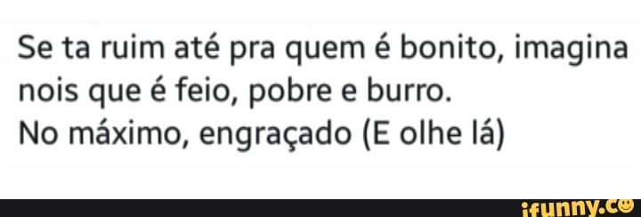 Se ta ruim até pra quem é bonito, imagina nois que é feio, pobre e burro.
No máximo, engraçado (E olhe lá)
