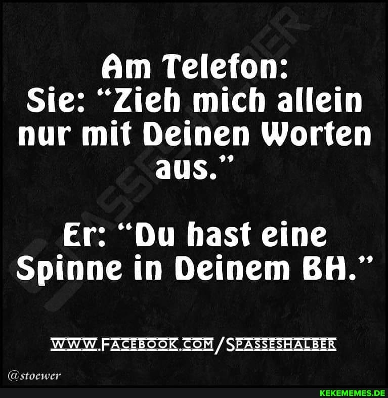 Am Telefon:
Sie: "Zieh mich allein nur mit Deinen Worten aus."
Er: "Du hast eine
Spinne in Deinem BH."
WWW. SEASSESHALBER