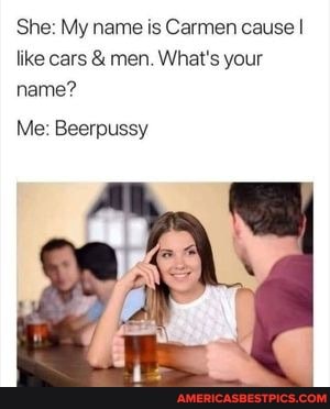 She: My name is Carmen cause I like cars & men. What's your name?
Me: Beerpussy