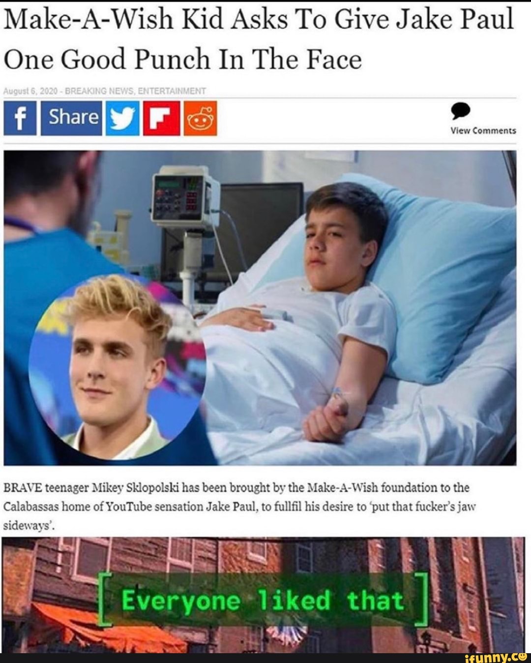 Make-A-Wish Kid Asks To Give Jake Paul
One Good Punch In The Face
View Comments
BRAVE teenager Mikey Sklopolski has been brought by the Make-A-Wish foundation to the
Calabassas home of YouTube sensation Jake Paul, to fullfil his desire to 'put that fucker's jaw
sideways'.