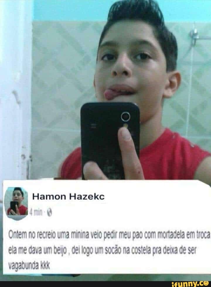 Hamon Hazekc
Ontem no recreio uma minina velo pedir meu pao com mortadela em troca ela me dava um beijo, del logo um socão na costela pra deixa de ser vagabunda Kkk