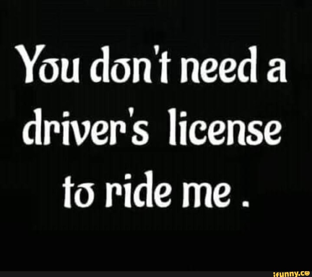 You Dont Need Drivers License To Ride Me . - Ifunny