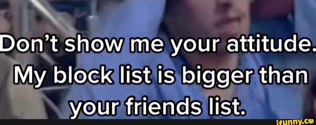 Don't show me your attitude. My block list is bigger than your friends ...
