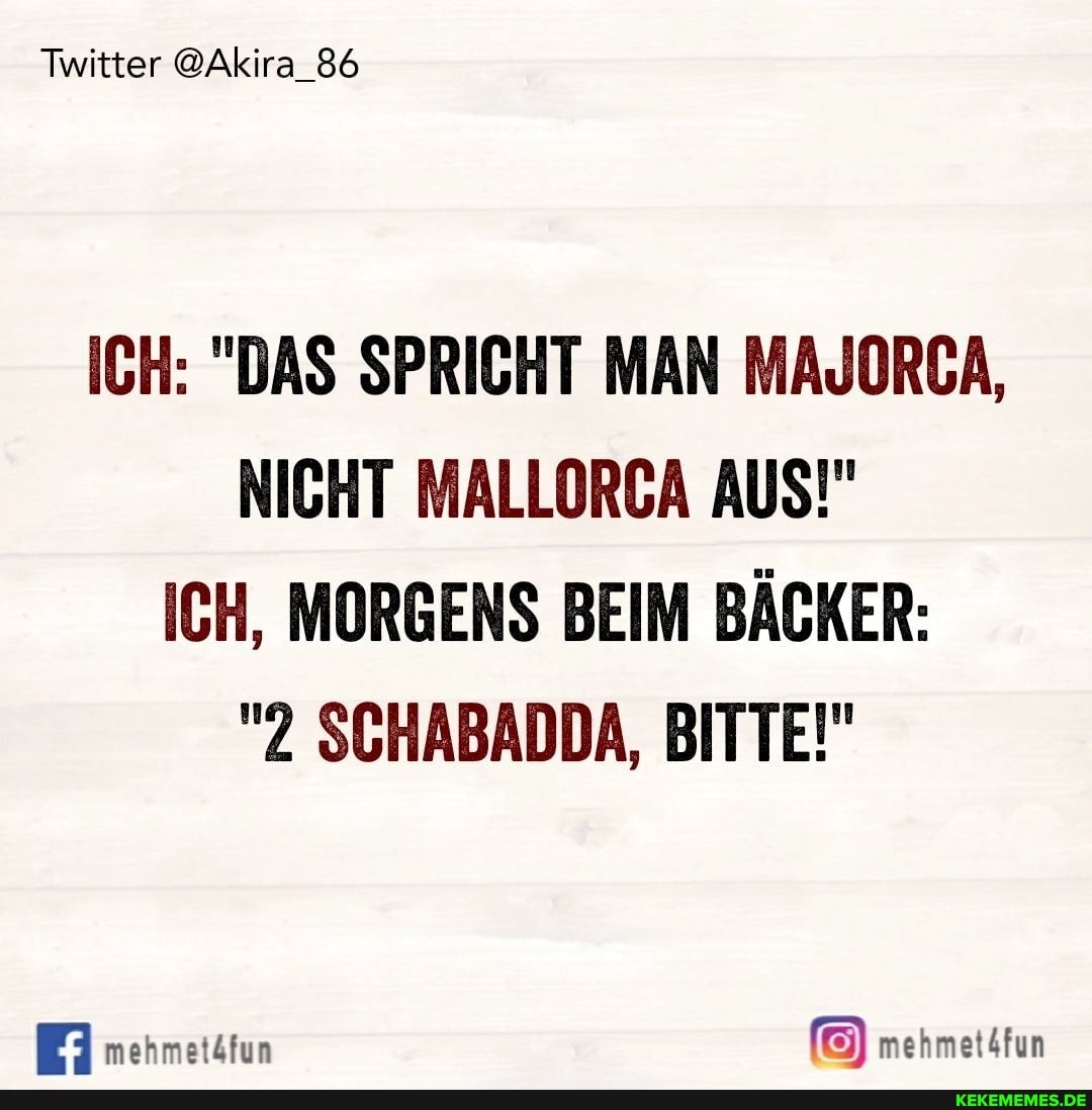 Twitter @Akira_86
ICH: "DAS SPRICHT MAN MAJORCA,
NICHT MALLORCA AUS!"
ICH, MORGENS BEIM BÄCKER:
"2 SCHABADDA, BITTE!"
mehmetäfun mehmet4fun