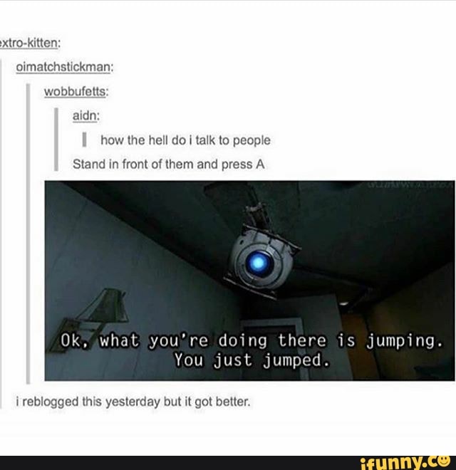 xtro-kitten:
oimatchstickman:
wobbufetts:
how the hell do I talk to people
Stand in front of them and press A
You just jumped.
i
reblogged this yesterday but it got better.