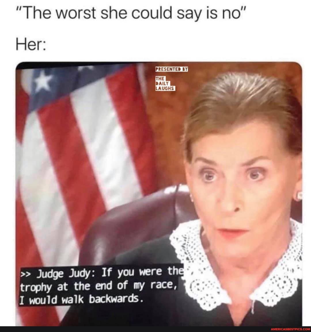 "The worst she could say is no"
PRESENTED BY}
Her:
Judge Judy: If you were thee, trophy at the end of my race,
I would walk backwards.