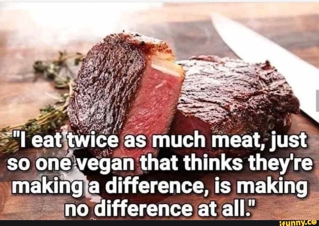 eat twice as much meat, just
so one vegan that thinks they're
making a difference, is making no difference at all._