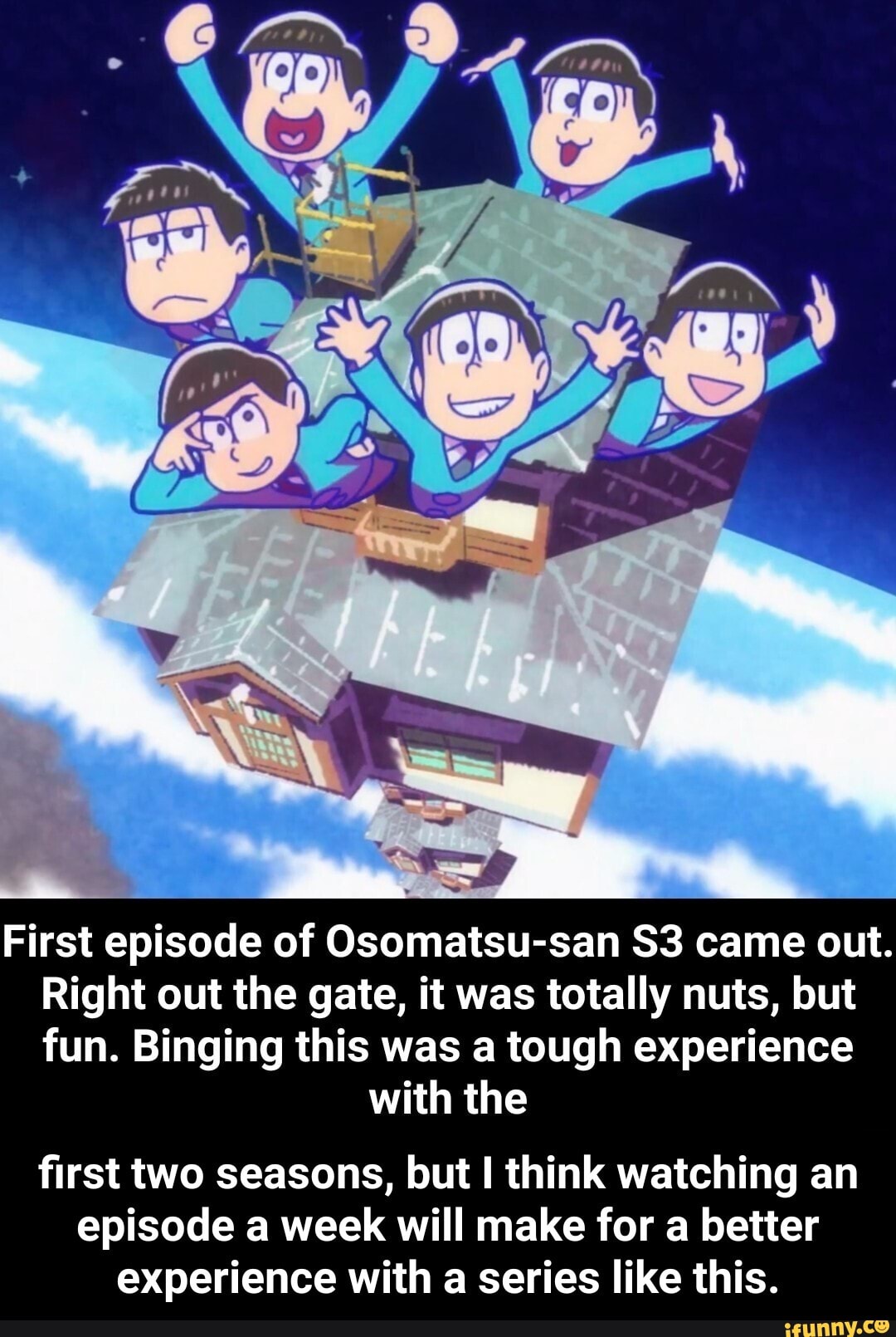 First episode of Osomatsu-san came out.
Right out the gate, it was totally nuts, but fun. Binging this was a tough experience
with the
first two seasons, but I think watching an episode a week will make for a better experience with a series like this. - first two seasons, but I think watching an episode a week will make for a better experience with a series like this.