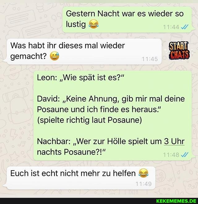 Gestern Nacht war es wieder so lustig
Was habt ihr dieses mal wieder gemacht?
Leon: "Wie spät ist es?"
David: "Keine Ahnung, gib mir mal deine
Posaune und ich finde es heraus"
(spielte richtig laut Posaune)
Nachbar: "Wer zur Hölle spielt um 3 Uhr nachts Posaune?!"
Euch ist echt nicht mehr zu helfen