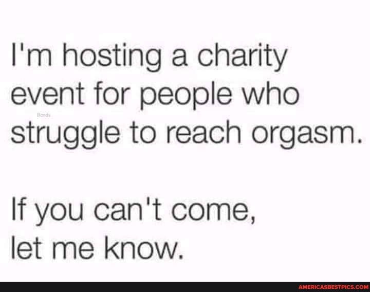 I'm hosting a charity event for people who struggle to reach orgasm.
If you can't come, let me know.