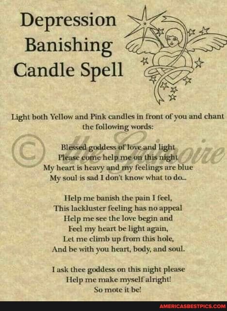 Depression
Banishing
Candle Spell
Light both Yellow and Pink candles in front of you and chant the following words:
goddess and light,
Please come help me on this night,
My heart is heavy and my feelings are blue
My soul is sad I don't know what to do..
Help me banish the pain I feel,
This lackluster feeling has no appeal
Help me see the love begin and
Feel my heart be light again,
Let me climb up from this hole,
And be with you heart, body, and soul.
Lask thee goddess on this night please
Help me make myself alright!
So mate it be!
