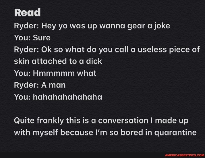 Read
Ryder: Hey yo was up wanna gear a joke
You: Sure
Ryder: Ok so what do you call a useless piece of skin attached to a dick
You: Hmmmmm what
Ryder: A man
You: hahahahahahaha
Quite frankly this is a conversation I made up with myself because I'm so bored in quarantine