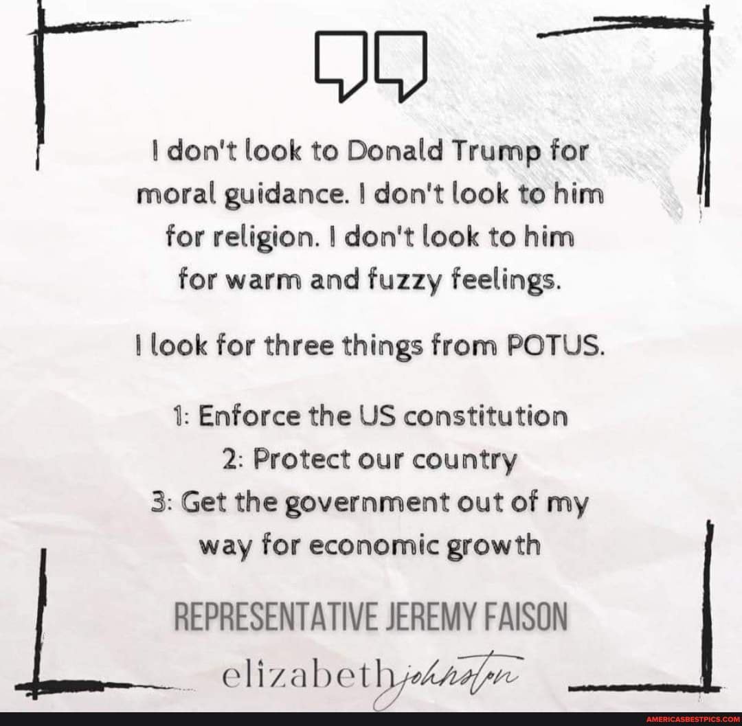 don't look to Donald Trump for moral guidance. I don't look to him for religion. I don't look to him for warm and fuzzy feelings.
I look for three things from POTUS.
1: Enforce the US constitution
2: Protect our country
3: Get the government out of my way for economic growth
REPRESENTATIVE JEREMY FAISON
elizabeth