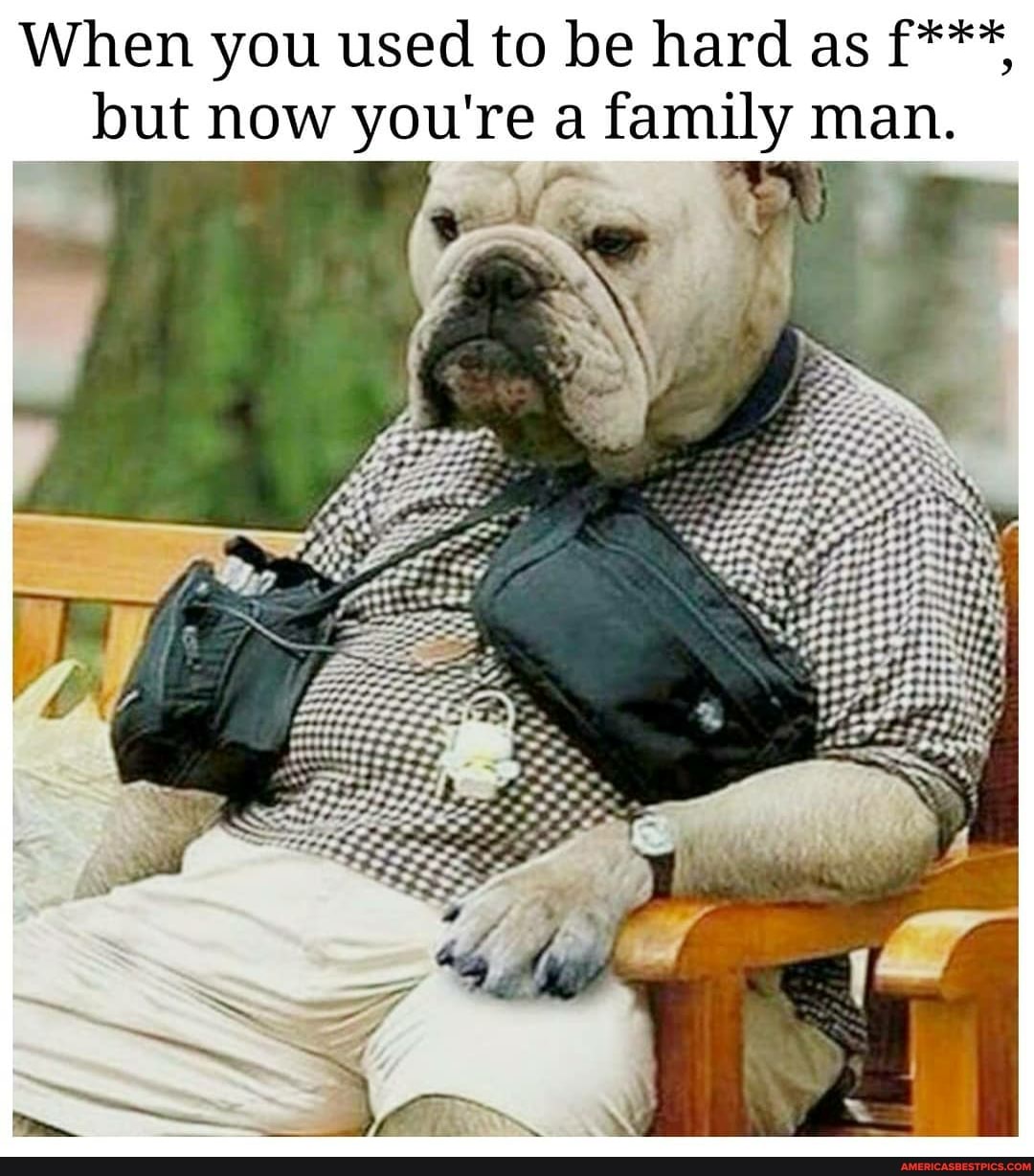 When you used to be hard as f***, but now you're a family man.