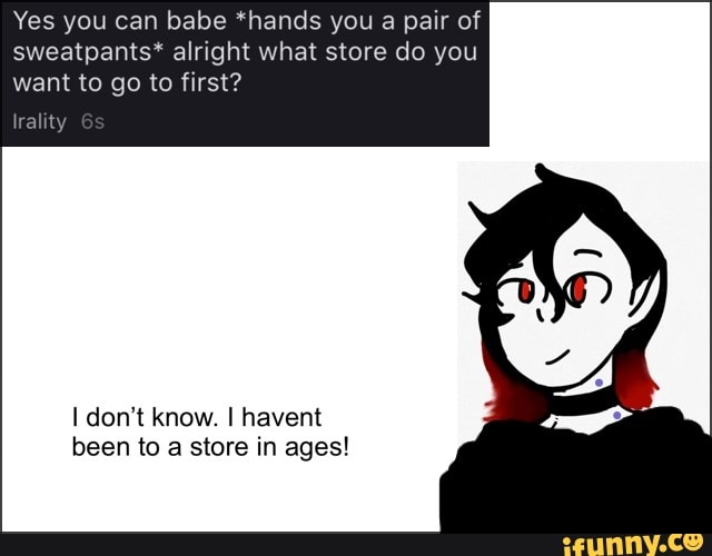 Yes you can babe *hands you a pair of sweatpants* alright what store do you want to go to first?
Iralit
don't know. I havent been to a store in ages!