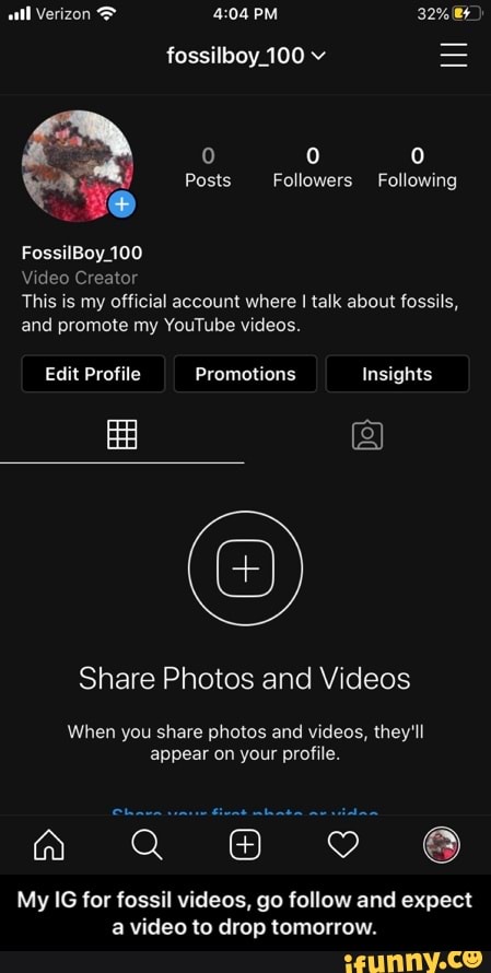 fossilboy_100 v
This is my official account where I talk about fossils,
and promote my YouTube videos.
Share Photos and Videos
When you share photos and videos, they'll
appear on your profile.
a
My IG for fossil videos, go follow and expect
a video to drop tomorrow. - My IG for fossil videos, go follow and expect a video to drop tomorrow.
