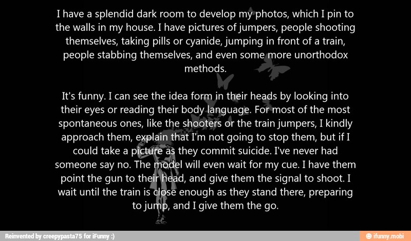 T have a splendid dark room to develop my photos, which 1 pin to
the walls in my house. I have pictures of jumpers, people shooting
themselves, taking pills or cyanide, jumping in front of a train,
people stabbing themselves, and even some;more unorthodox
It's funny. I can see the idea form in their heads by looking into
their eyes or reading their body language. For most of the most
spontaneous ones,
like the shooters or
the train jumpers, I kindly
approach them, explain that I'm not going to stop them, but if I
could take a
fier E they commit suicide. I've never had
someone say no. The od will even wait for my cue. I have them
point the gun to th id, and give them the signal to shoot. I
wait until the train is e enough as
they stand there, preparing
to jump, and I give them the go.