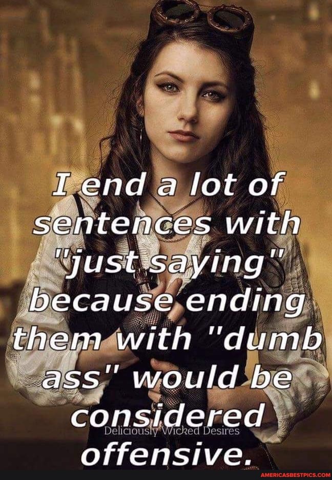 II end a lot of sentences with
"Just saying" because ending them with "dumb ass" would be considered offensive.