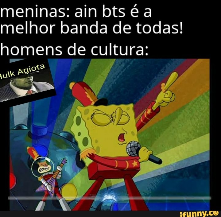 meninas: ain bts é a melhor banda de todas!
homens de cultura: