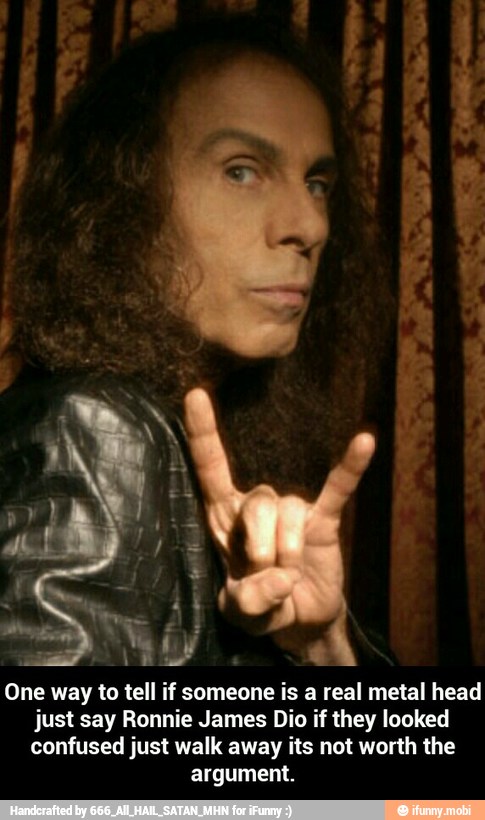 One way to tell if someone is a real metal head
just say Ronnie James Dio if they looked
confused just walk away its not worth the
argument. - One way to tell if someone is a real metal head just say Ronnie James Dio if they looked confused just walk away its not worth the argument.