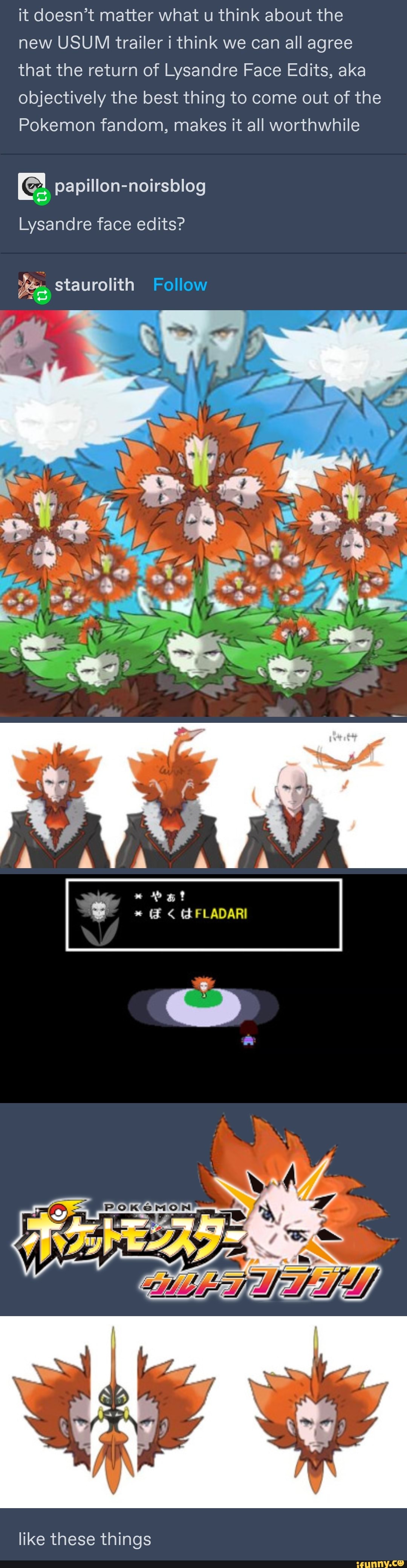 it doesn't matter what u think about the new USUM trailer i think we can all agree that the return of Lysandre Face Edits, aka objectively the best thing to come out of the
Pokemon fandom, makes it all worthwhile
papillon-noirsblog
Lysandre face edits?
staurolith Follow
ad
AVA
Pat
GFLADARI
like these things