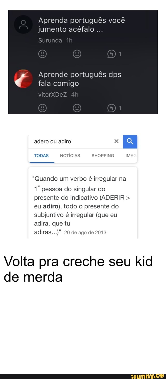Aprenda português você
Aprende português dps
fala comigo
adero ou adiro x
EH
TODAS NOTÍCIAS SHOPPING IM
"Quando um verbo é irregular na
1º pessoa do singular do
presente do indicativo (ADERIR eu adiro), todo o presente do
subjuntivo
é
irregular (que eu
adira, que tu
Volta pra creche seu kid
de merda