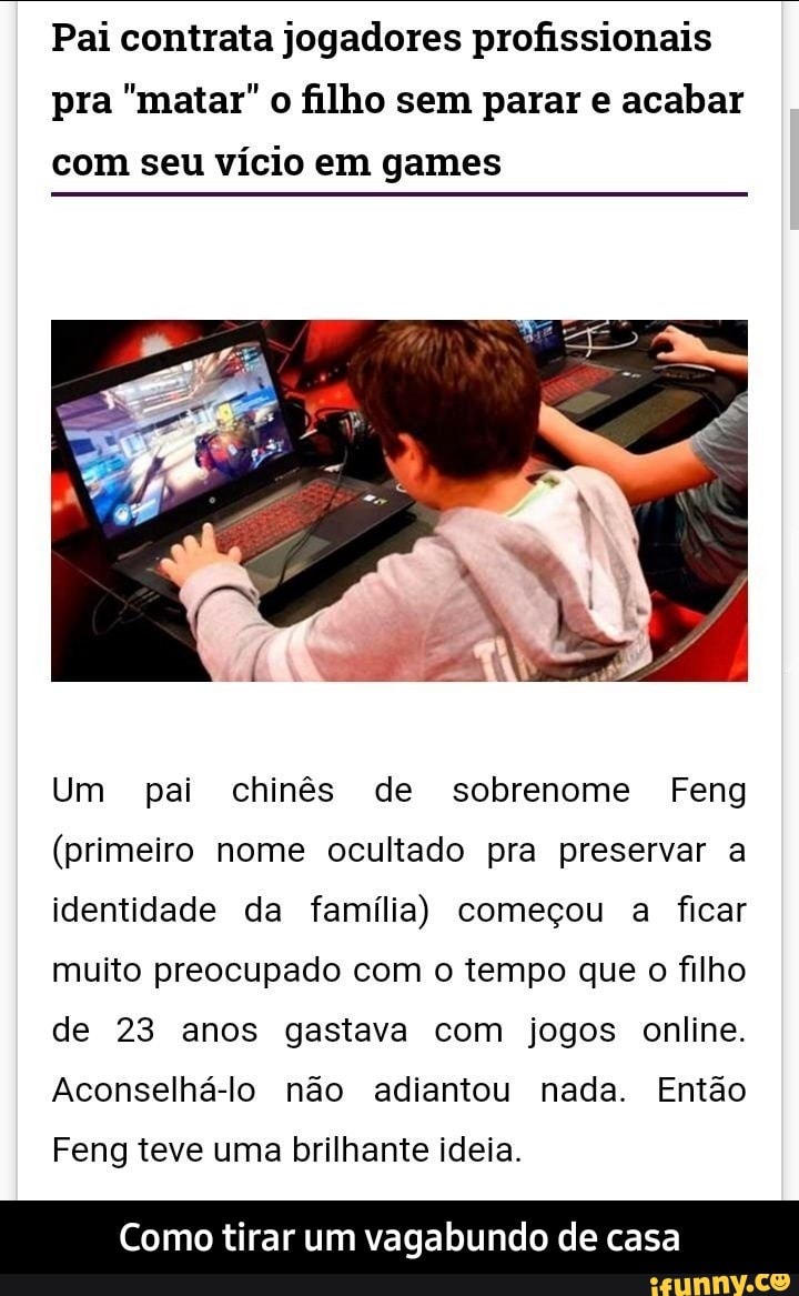 Pai contrata jogadores profissionais
pra "matar" o filho sem parar e acabar
com seu vício em games
Um pai chinês de sobrenome Feng
(primeiro nome ocultado pra preservar a
identidade da família) começou a ficar
muito preocupado com o tempo que o filho
de 23 anos gastava com jogos online.
Aconselhá-lo não adiantou nada. Então
Feng teve uma brilhante ideia.
Como tirar um vagabundo de casa - Como tirar um vagabundo de casa
