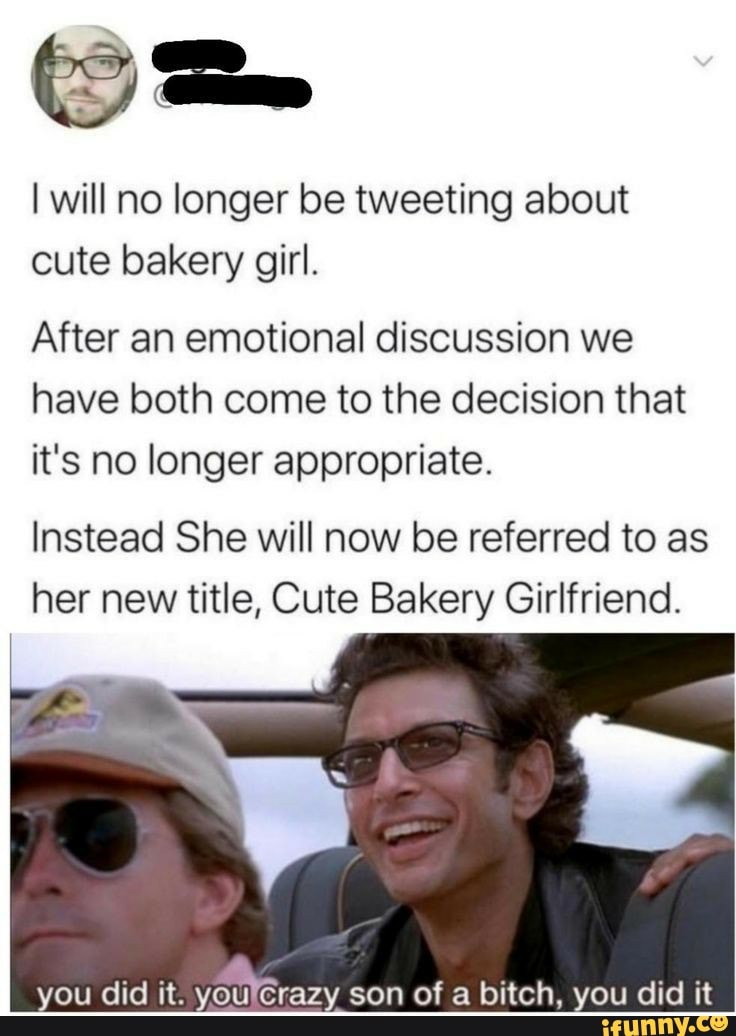 I will no longer be tweeting about
cute bakery girl.
After an emotional discussion we
have both come to the decision that
it's no longer appropriate.
Instead She will now be referred to as
her new title, Cute Bakery Girlfriend.
you did it.
youlcrazy son of a bitch, you did it
