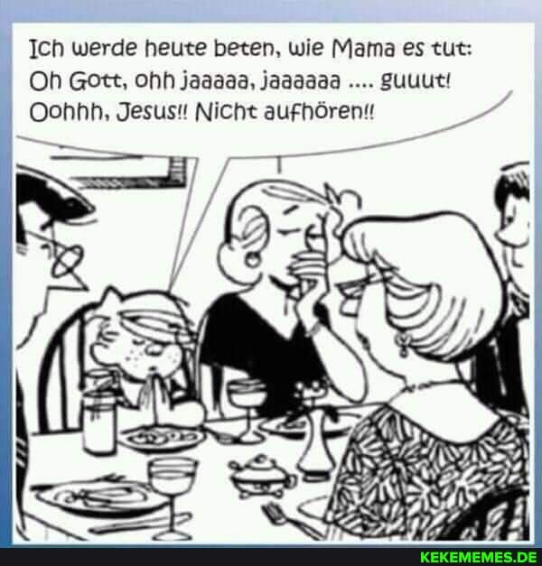 Ich werde heute beten, wie Mama es tut:
Oh Gott, ohh jaaaaa, jaaaaaa guuut!
Oohhh, Jesus!! Nicht aufhören!!