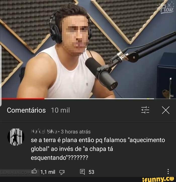 Comentários 10 mil
horas airás
se a terra é plana então pq falemos "aquecimento
global" ao invés de "a chapa tá
esquentando"???
mil Gp E 53