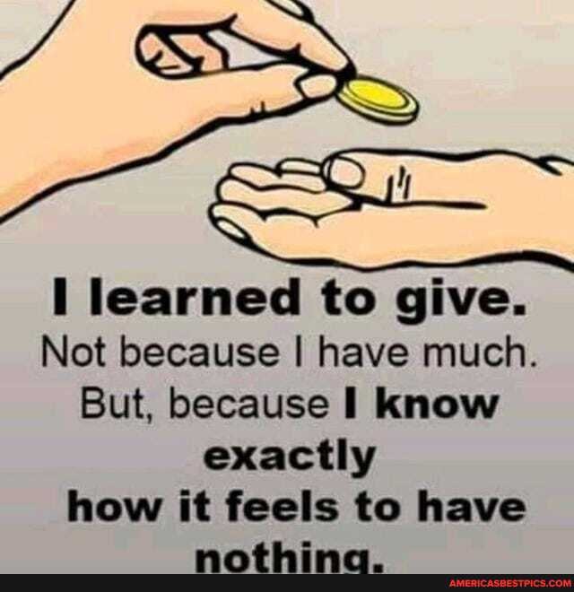 learned to give.
Not because I have much.
But, because I know exactly how it feels to have
am
AL