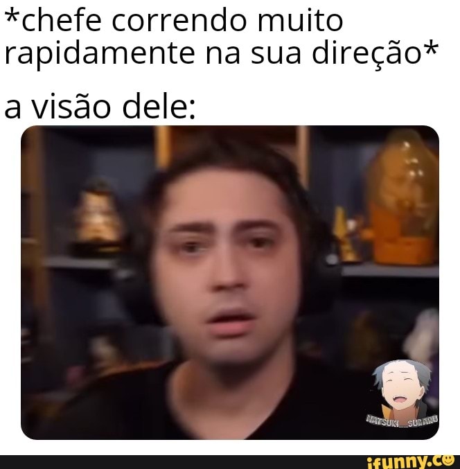*chefe correndo muito rapidamente na sua direção*
a visão dele: