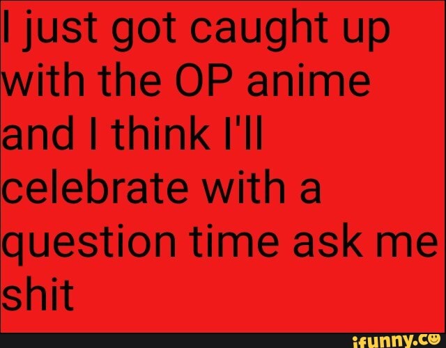 I just got caught up
with the OP anime
and I think I'll
celebrate with a
question time ask me
shit