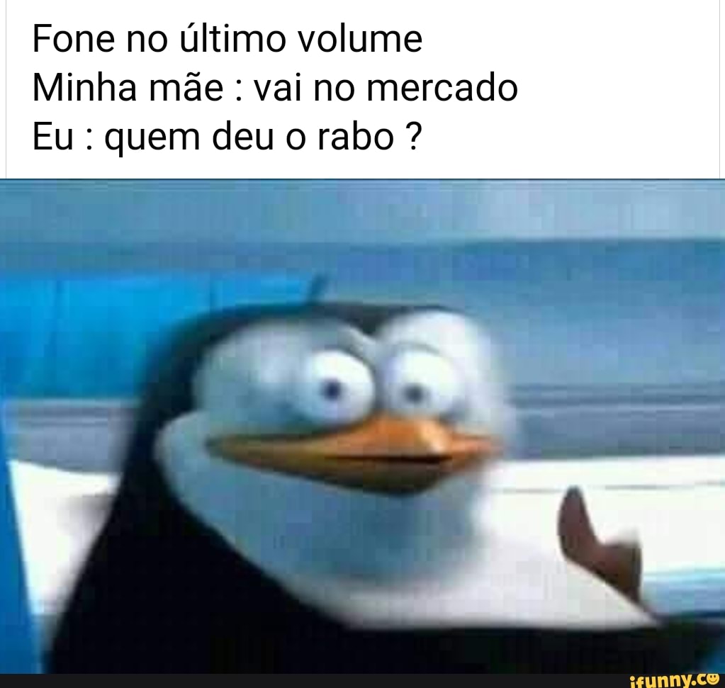 Fone no último volume
Minha mãe : vai no mercado
Eu : quem deu o rabo ?