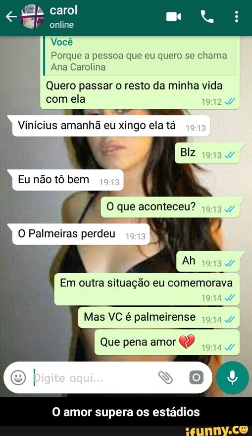 Você
Porque a pessoa que eu quero se
chama
Ana Carolina
Quero passar o resto da minha vida
com ela
Vinícius amanhã eu xingo ela tá
19:12
0 que aconteceu? 3
o
Palmeiras
perdeu
E
O amor supera os estadios - O amor supera os estádios