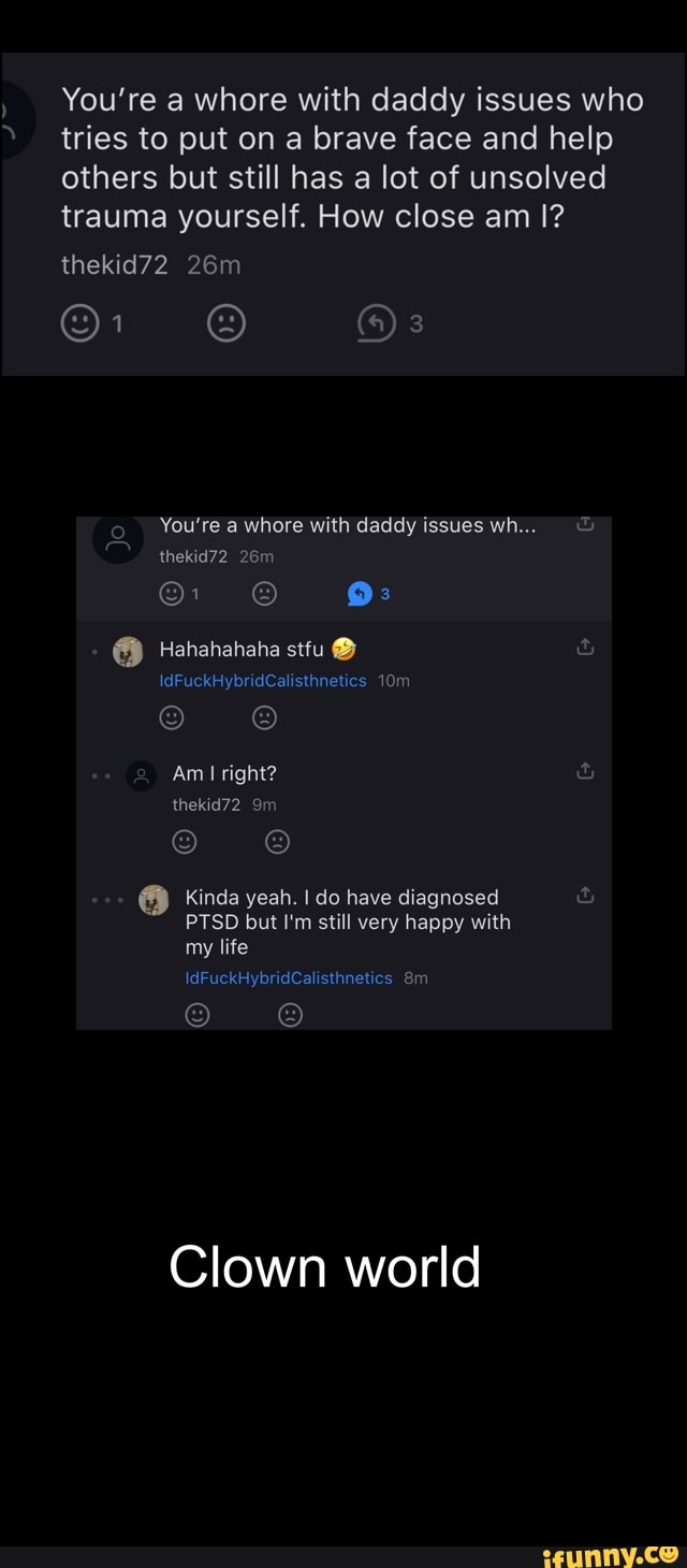 You're a whore with daddy issues who tries to put on a brave face and help others but still has a lot of unsolved trauma yourself. How close am I?
thekid72
You're a whore with daddy issues wh...
thekid72
26
9:
Hahahahaha sttu@
be
Am right?
thekid72
Kinda yeah. I do have diagnosed
PTSD but I'm still very happy with my life
IdFuckHybridCalisthnetics
Clown world