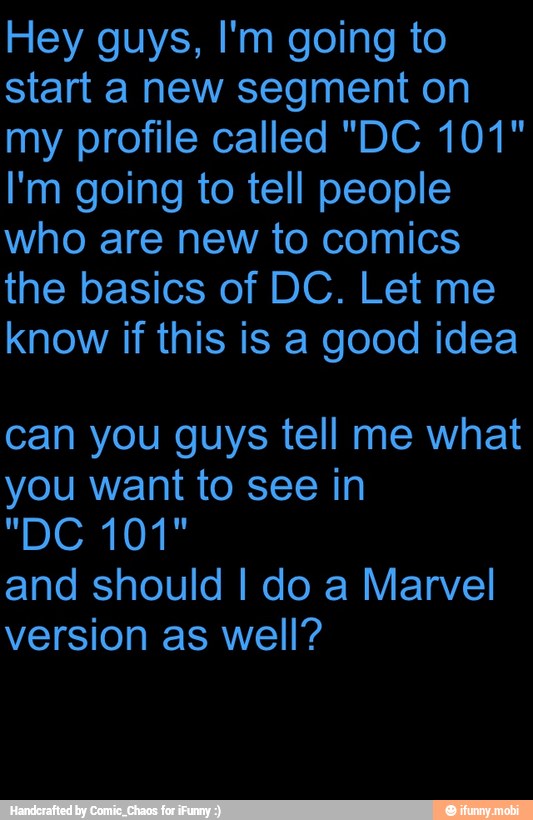 Hey guys, I'm going to
start a new segment on
my profile called "DC 101"
I'm going to tell people
who are new to comics
the basics of DC. Let
know if this is a good idea
can you guys tell me what
you want to see in
and should I do a Marvel
version as well?