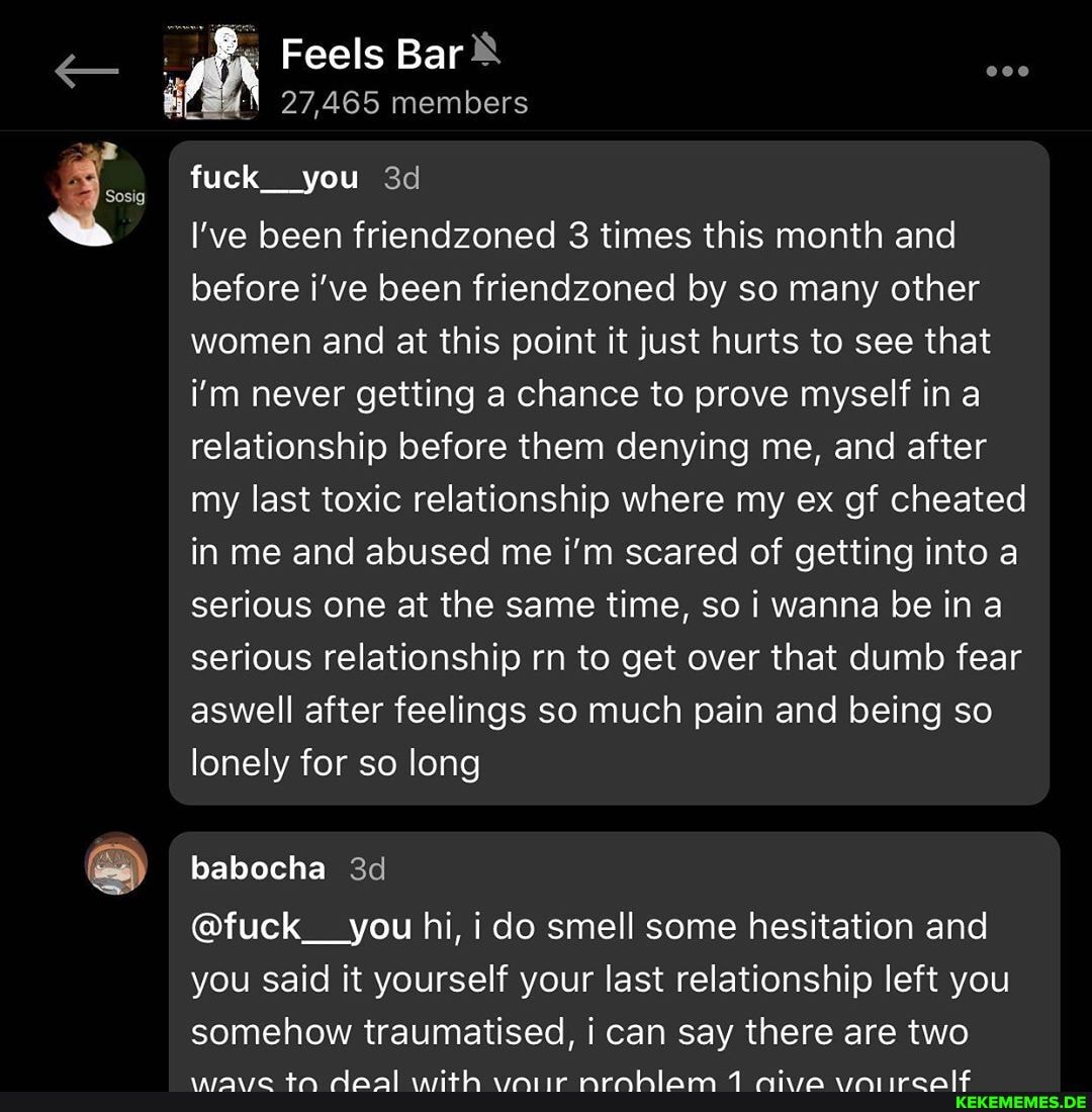 Feels Bar
27,465 members
fuck__you
I've been friendzoned 3 times this month and before i've been friendzoned by so many other women and at this point it just hurts to see that i'm never getting a chance to prove myself ina relationship before them denying me, and after my last toxic relationship where my ex gf cheated in me and abused me i'm scared of getting into a serious one at the same time, so i wanna be in a serious relationship rn to get over that dumb fear aswell after feelings so much pain and being so lonely for so long
babocha
@fuck__you hi, i do smell some hesitation and you said it yourself your last relationship left you somehow traumatised, i can say there are two