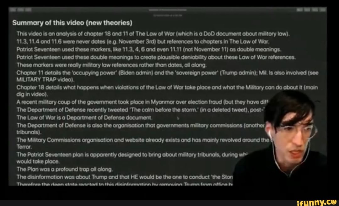 Summary of this video (new theories)
This video is on cnalysis of chopter 18 and 11 of The Law of War (which is DoD document obout militory low).
11.3, 11.4 end 11.6 were never dotes November but references to chapters in The Law of War
Patriot Seventeen used these morkers, tke 11.3, 4, 6 and even 11.11 (not November 11) double meanings.
Patriot Seventeen used these double meonings to creote plousible deniobility obout these Low of Wor references.
'These markers were really military law references rother than dates, oll along.
Chapter 11 details the 'occupying power' (Biden admin) end the "sovereign power' (Trump odmin); Mil. olso involved (see
MILITARY TRAP video).
Chapter 18 detoits what happens when violations of the Law of War take ploce and whot the Military con do about it (main diig in video).
Arecent militory coup of the government took ploce in Myonmor over election fraud (but they have diff
The Department of Defense recently tweeted Tho calm before the storm.' (in deleted tweet), post"
The Law of Wor is Department of Defense document.
The Deportment of Defense is aiso the organisation thot governments military commissions (another tribunots).
ThoM The Patriot Seventeen pian is opparently designed to bring about military tribunals, during
would take place.
The Pion wan profound trop ail along.
The disinformation was about Trump and that HE would be the one to conduct 'the Ston
the etnte reanctart tn the dueninemnation bu Th be